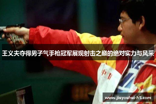王义夫夺得男子气手枪冠军展现射击之巅的绝对实力与风采