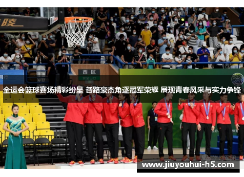 全运会篮球赛场精彩纷呈 各路豪杰角逐冠军荣耀 展现青春风采与实力争锋