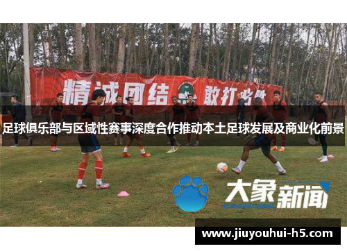 足球俱乐部与区域性赛事深度合作推动本土足球发展及商业化前景 足球俱乐部与区域性赛事深度合作推动本土足球发展及商业化前景