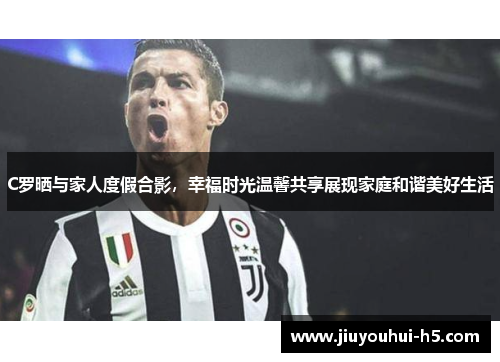 C罗晒与家人度假合影，幸福时光温馨共享展现家庭和谐美好生活