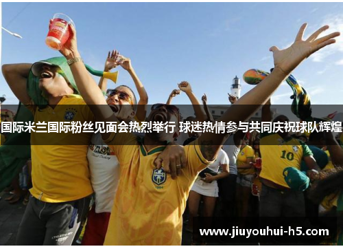 国际米兰国际粉丝见面会热烈举行 球迷热情参与共同庆祝球队辉煌 国际米兰国际粉丝见面会热烈举行 球迷热情参与共同庆祝球队辉煌