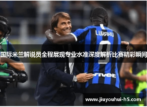 国际米兰解说员全程展现专业水准深度解析比赛精彩瞬间