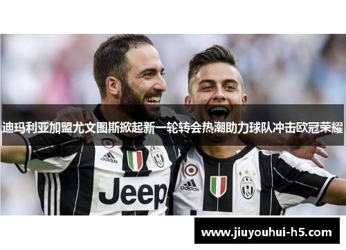 迪玛利亚加盟尤文图斯掀起新一轮转会热潮助力球队冲击欧冠荣耀 迪玛利亚加盟尤文图斯掀起新一轮转会热潮助力球队冲击欧冠荣耀