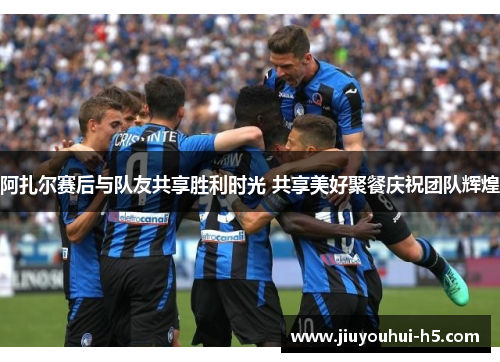 阿扎尔赛后与队友共享胜利时光 共享美好聚餐庆祝团队辉煌