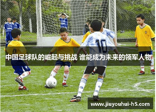 中国足球队的崛起与挑战 谁能成为未来的领军人物