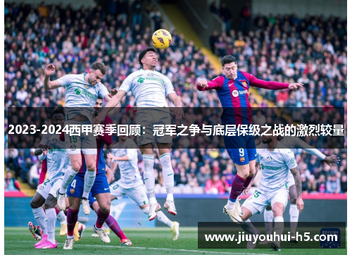 2023-2024西甲赛季回顾:冠军之争与底层保级之战的激烈较量 2023-2024西甲赛季回顾:冠军之争与底层保级之战的激烈较量