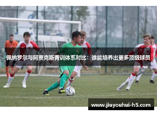 佩纳罗尔与阿贾克斯青训体系对比:谁能培养出更多顶级球员 佩纳罗尔与阿贾克斯青训体系对比:谁能培养出更多顶级球员