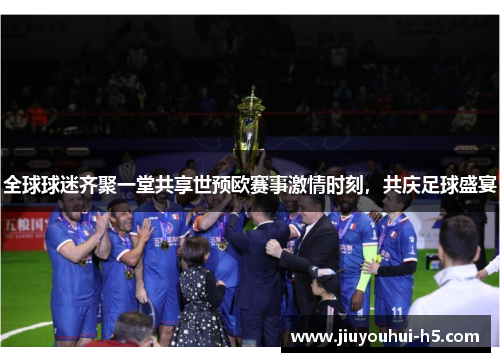 全球球迷齐聚一堂共享世预欧赛事激情时刻，共庆足球盛宴