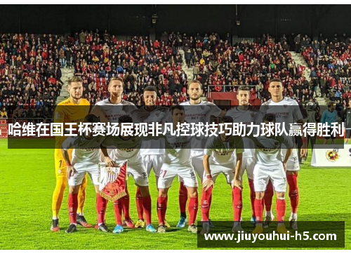 哈维在国王杯赛场展现非凡控球技巧助力球队赢得胜利