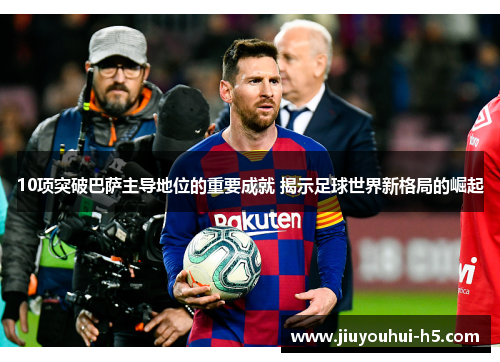10项突破巴萨主导地位的重要成就 揭示足球世界新格局的崛起