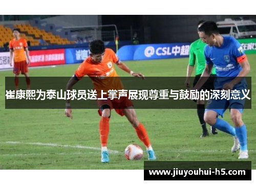 崔康熙为泰山球员送上掌声展现尊重与鼓励的深刻意义