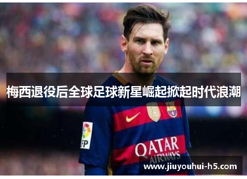 梅西退役后全球足球新星崛起掀起时代浪潮