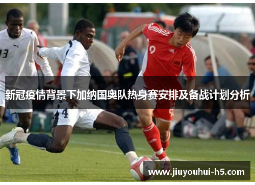 新冠疫情背景下加纳国奥队热身赛安排及备战计划分析 新冠疫情背景下加纳国奥队热身赛安排及备战计划分析