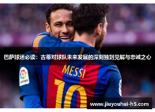 巴萨球迷必读：古蒂对球队未来发展的深刻独到见解与忠诚之心