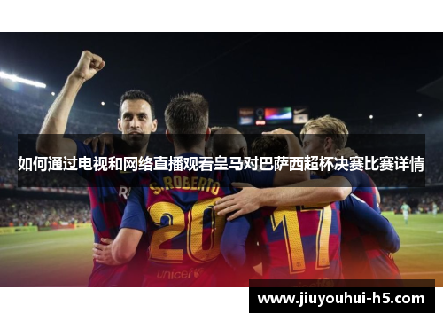 如何通过电视和网络直播观看皇马对巴萨西超杯决赛比赛详情