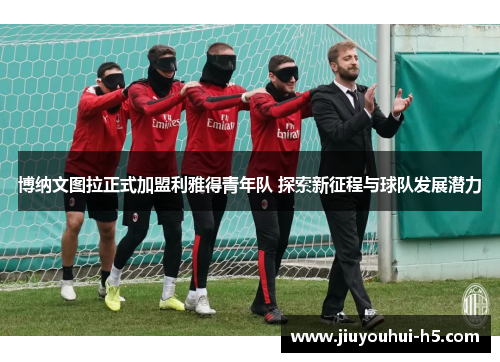 博纳文图拉正式加盟利雅得青年队 探索新征程与球队发展潜力