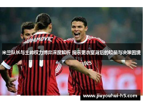 米兰队长与主帅权力博弈深度解析 揭示更衣室背后的较量与决策困境