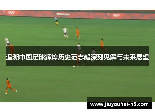 追溯中国足球辉煌历史范志毅深刻见解与未来展望 追溯中国足球辉煌历史范志毅深刻见解与未来展望