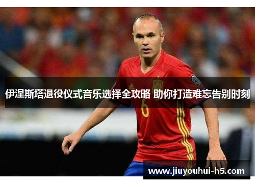 伊涅斯塔退役仪式音乐选择全攻略 助你打造难忘告别时刻