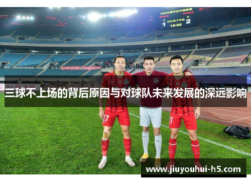 三球不上场的背后原因与对球队未来发展的深远影响 三球不上场的背后原因与对球队未来发展的深远影响