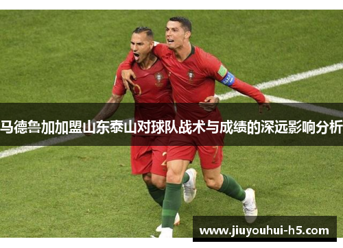 马德鲁加加盟山东泰山对球队战术与成绩的深远影响分析