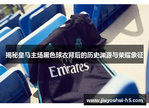 揭秘皇马主场黑色球衣背后的历史渊源与荣耀象征