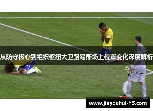 从防守核心到组织枢纽大卫路易斯场上位置变化深度解析