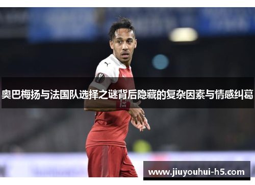 奥巴梅扬与法国队选择之谜背后隐藏的复杂因素与情感纠葛