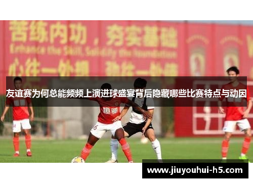 友谊赛为何总能频频上演进球盛宴背后隐藏哪些比赛特点与动因