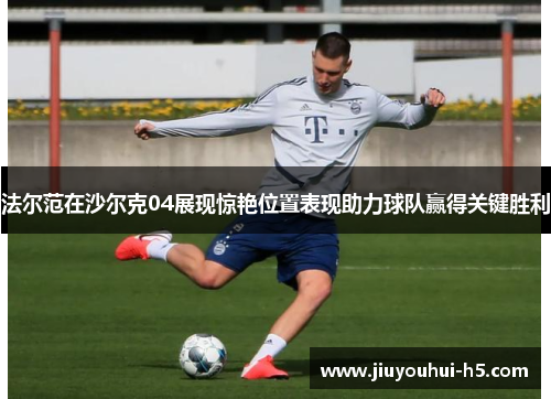 法尔范在沙尔克04展现惊艳位置表现助力球队赢得关键胜利