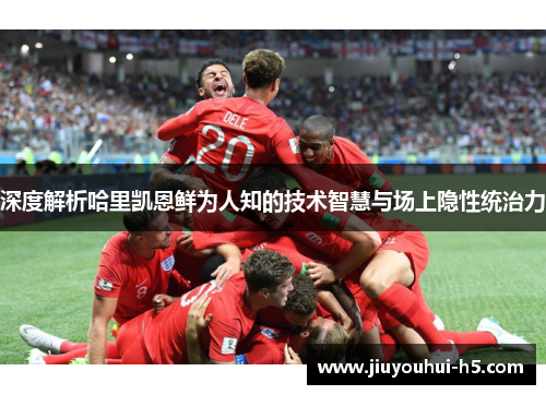 深度解析哈里凯恩鲜为人知的技术智慧与场上隐性统治力